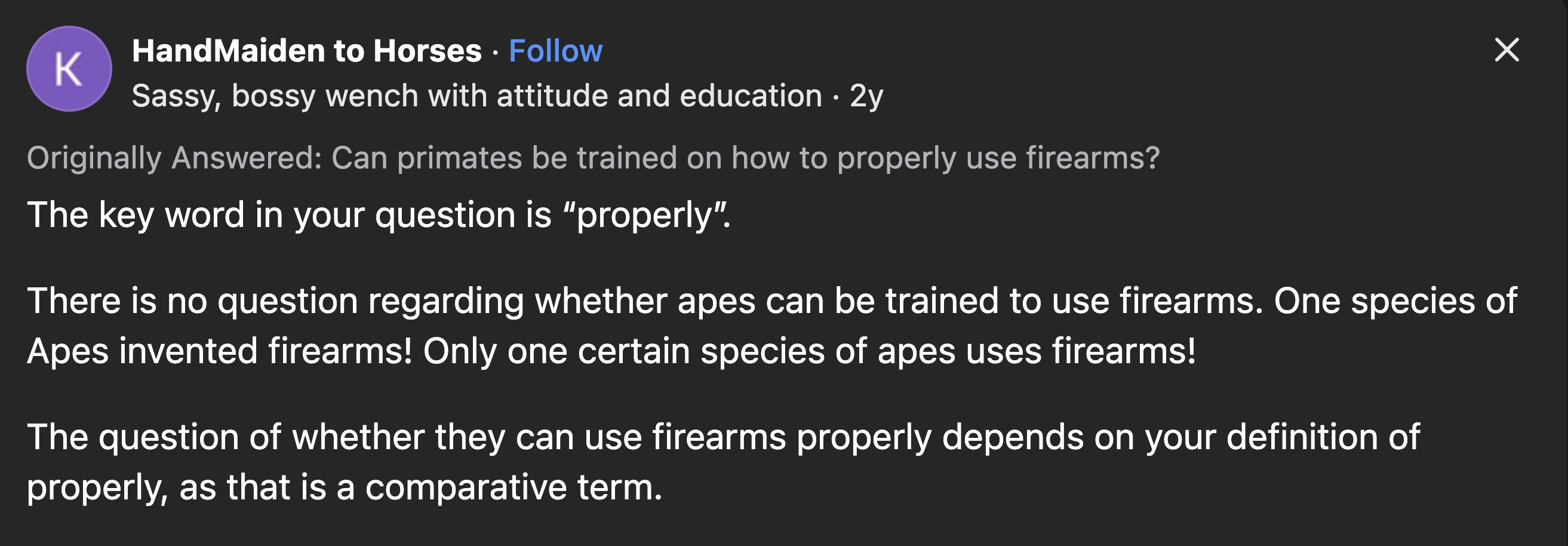 screenshot - HandMaiden to Horses K Sassy, bossy wench with attitude and education 2y Originally Answered Can primates be trained on how to properly use firearms? The key word in your question is "properly". There is no question regarding whether apes can